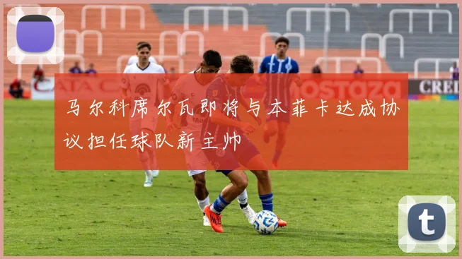 马尔科席尔瓦即将与本菲卡达成协议担任球队新主帅