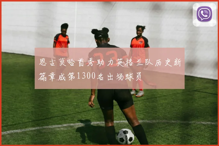 恩古莫哈首秀助力英格兰队历史新篇章成第1300名出场球员