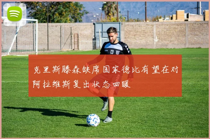 克里斯滕森缺席国家德比有望在对阿拉维斯复出状态回暖