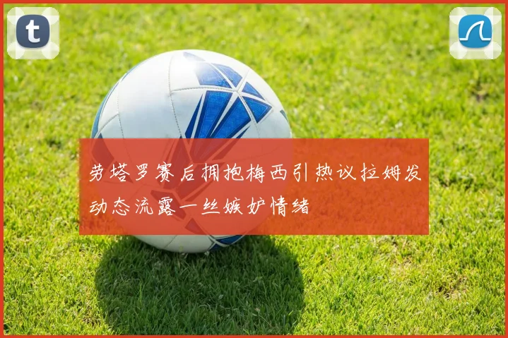 劳塔罗赛后拥抱梅西引热议拉姆发动态流露一丝嫉妒情绪