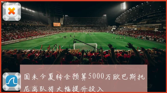 国米今夏转会预算5000万欧巴斯托尼离队将大幅提升投入