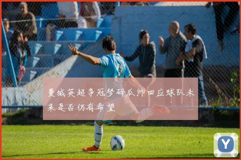 曼城英超争冠梦碎瓜帅回应球队未来是否仍有希望