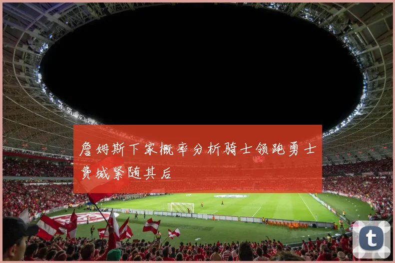 詹姆斯下家概率分析骑士领跑勇士费城紧随其后