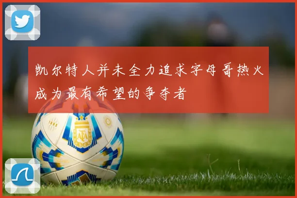 凯尔特人并未全力追求字母哥热火成为最有希望的争夺者